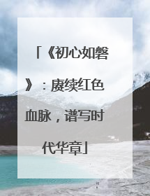 《初心如磐》：赓续红色血脉，谱写时代华章
