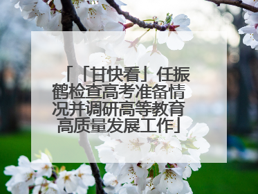 「甘快看」任振鹤检查高考准备情况并调研高等教育高质量发展工作