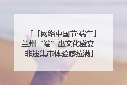 「网络中国节·端午」兰州“端”出文化盛宴 非遗集市体验感拉满