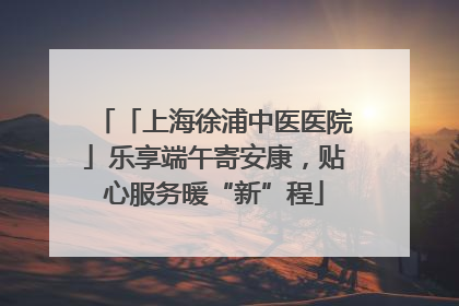 「上海徐浦中医医院」乐享端午寄安康，贴心服务暖“新”程