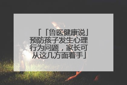 「鲁医健康说」预防孩子发生心理行为问题，家长可从这几方面着手