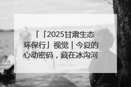 「2025甘肃生态环保行」视觉｜今夏的心动密码，藏在冰沟河的潋滟波光里