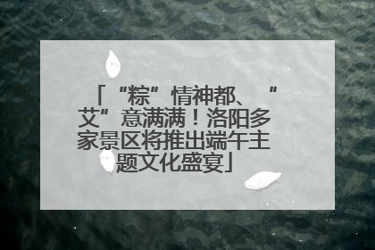 “粽”情神都、“艾”意满满！洛阳多家景区将推出端午主题文化盛宴