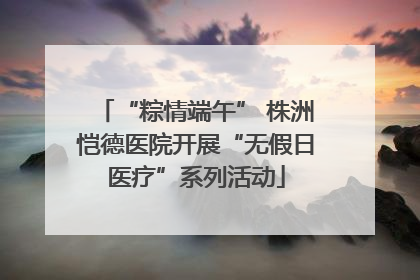 “粽情端午” 株洲恺德医院开展“无假日医疗”系列活动
