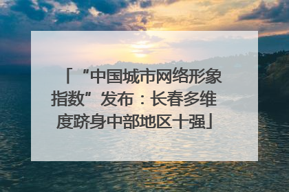 “中国城市网络形象指数”发布：长春多维度跻身中部地区十强