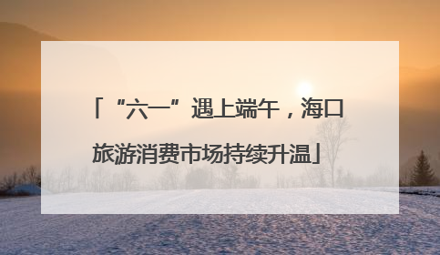 “六一”遇上端午，海口旅游消费市场持续升温