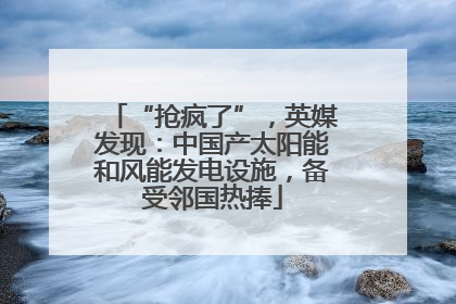 “抢疯了”，英媒发现：中国产太阳能和风能发电设施，备受邻国热捧