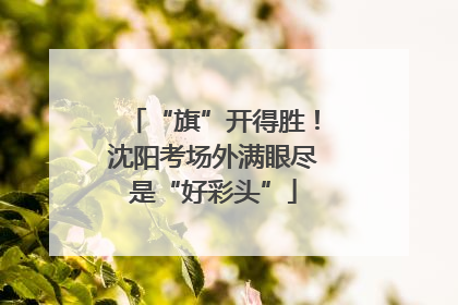 “旗”开得胜！沈阳考场外满眼尽是“好彩头”