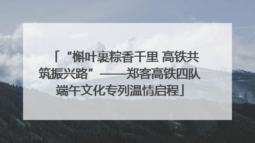 “槲叶裹粽香千里 高铁共筑振兴路”——郑客高铁四队端午文化专列温情启程