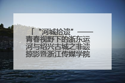 “河城拾遗”——青春视野下的浙东运河与绍兴古城之非遗掠影暨浙江传媒学院小学期来绍