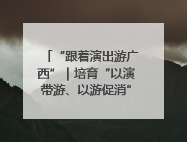 “跟着演出游广西”｜培育“以演带游、以游促消”文旅消费新生态