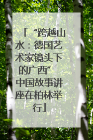 “跨越山水：德国艺术家镜头下的广西” 中国故事讲座在柏林举行