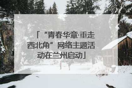 “青春华章·重走西北角”网络主题活动在兰州启动