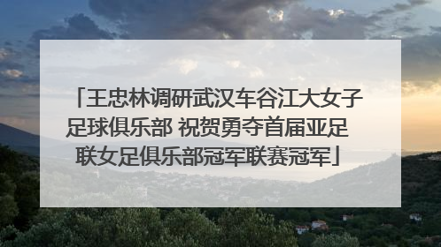 王忠林调研武汉车谷江大女子足球俱乐部 祝贺勇夺首届亚足联女足俱乐部冠军联赛冠军