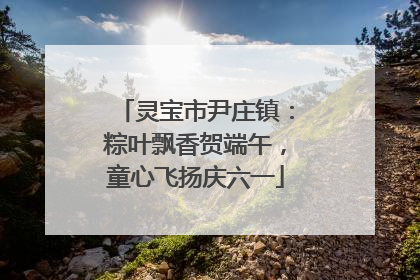灵宝市尹庄镇：粽叶飘香贺端午，童心飞扬庆六一