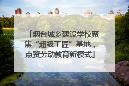 烟台城乡建设学校聚焦“超级工匠”基地，点赞劳动教育新模式