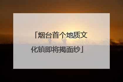 烟台首个地质文化镇即将揭面纱