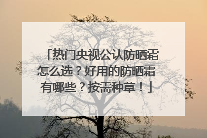 热门央视公认防晒霜怎么选？好用的防晒霜有哪些？按需种草！