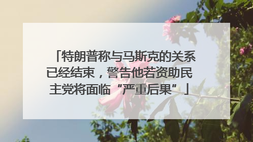 特朗普称与马斯克的关系已经结束，警告他若资助民主党将面临“严重后果”