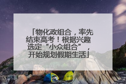 物化政组合，率先结束高考！根据兴趣选定“小众组合”，开始规划假期生活