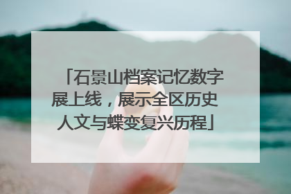 石景山档案记忆数字展上线，展示全区历史人文与蝶变复兴历程