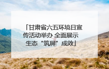 甘肃省六五环境日宣传活动举办 全面展示生态“筑屏”成效