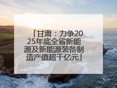 甘肃：力争2025年底全省新能源及新能源装备制造产值超千亿元
