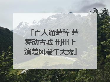 百人诵楚辞 楚舞动古城 荆州上演楚风端午大秀