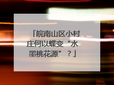 皖南山区小村庄何以蝶变“水墨桃花源”？