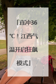 直冲36℃！江西气温开启狂飙模式