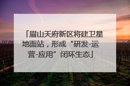 眉山天府新区将建卫星地面站，形成“研发-运营-应用”闭环生态