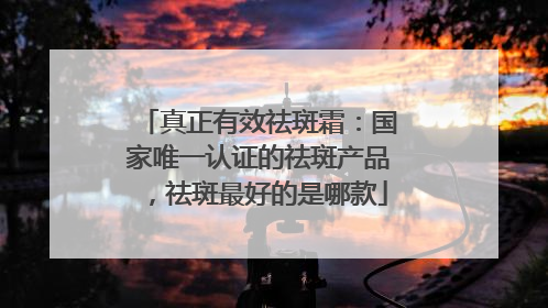 真正有效祛斑霜：国家唯一认证的祛斑产品，祛斑最好的是哪款