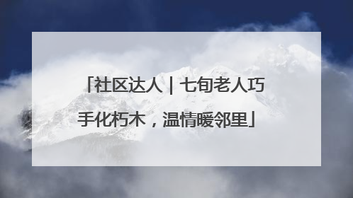 社区达人｜七旬老人巧手化朽木，温情暖邻里