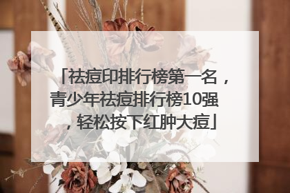 祛痘印排行榜第一名，青少年祛痘排行榜10强，轻松按下红肿大痘