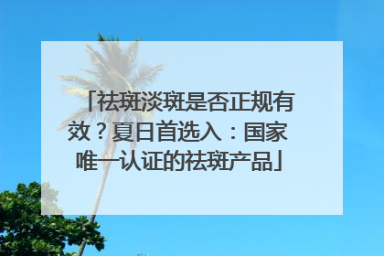 祛斑淡斑是否正规有效？夏日首选入：国家唯一认证的祛斑产品