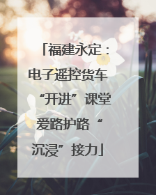 福建永定：电子遥控货车“开进”课堂 爱路护路“沉浸”接力