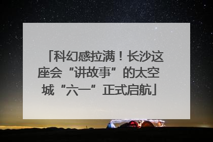 科幻感拉满！长沙这座会“讲故事”的太空城“六一”正式启航
