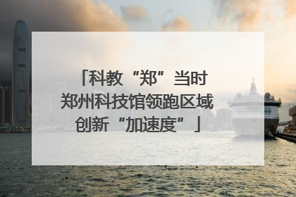 科教“郑”当时 郑州科技馆领跑区域创新“加速度”