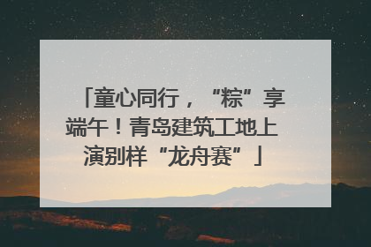 童心同行，“粽”享端午！青岛建筑工地上演别样“龙舟赛”