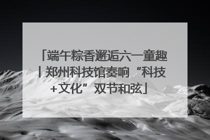 端午粽香邂逅六一童趣丨郑州科技馆奏响“科技+文化”双节和弦