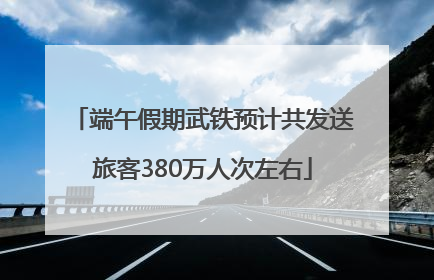 端午假期武铁预计共发送旅客380万人次左右