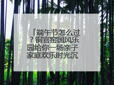 端午节怎么过？铜官窑国风乐园给你一场亲子家庭欢乐时光沉浸式新体验