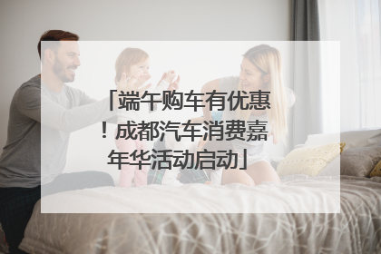 端午购车有优惠！成都汽车消费嘉年华活动启动