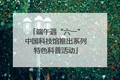 端午遇“六一” 中国科技馆推出系列特色科普活动