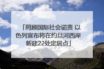 罔顾国际社会谴责 以色列宣布将在约旦河西岸新建22处定居点