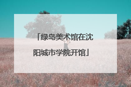 绿岛美术馆在沈阳城市学院开馆