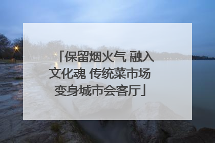 保留烟火气 融入文化魂 传统菜市场变身城市会客厅