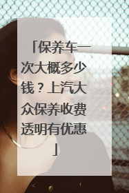 保养车一次大概多少钱？上汽大众保养收费透明有优惠