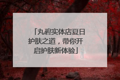 丸碧实体店夏日护肤之道，带你开启护肤新体验