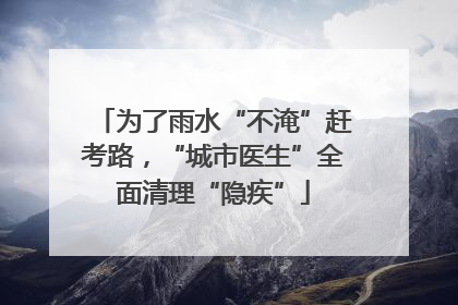 为了雨水“不淹”赶考路，“城市医生”全面清理“隐疾”